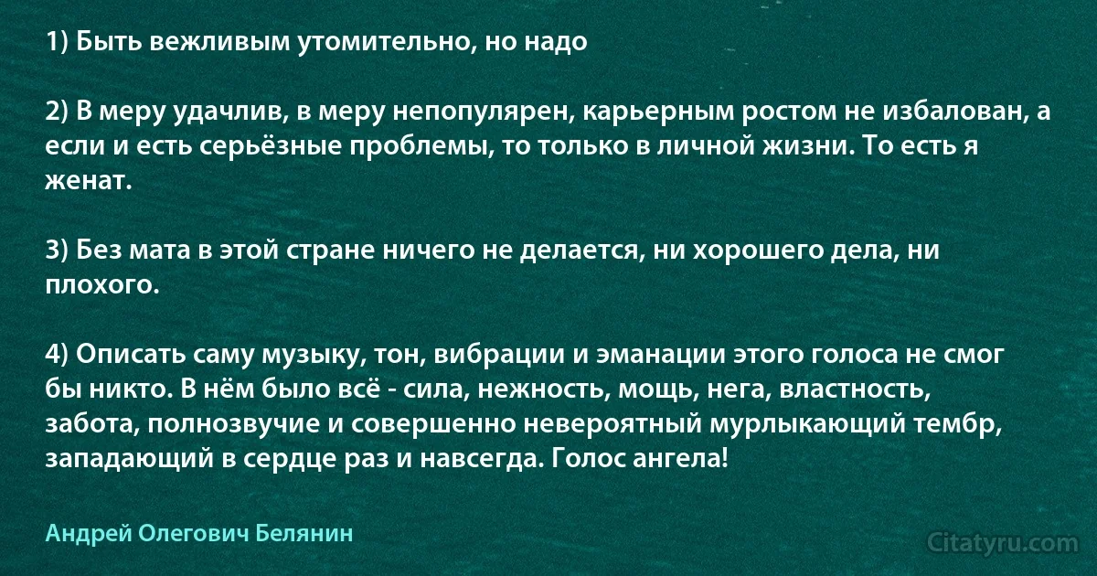 1) Быть вежливым утомительно, но надо 

2) В меру удачлив, в меру непопулярен, карьерным ростом не избалован, а если и есть серьёзные проблемы, то только в личной жизни. То есть я женат.

3) Без мата в этой стране ничего не делается, ни хорошего дела, ни плохого.

4) Описать саму музыку, тон, вибрации и эманации этого голоса не смог бы никто. В нём было всё - сила, нежность, мощь, нега, властность, забота, полнозвучие и совершенно невероятный мурлыкающий тембр, западающий в сердце раз и навсегда. Голос ангела! (Андрей Олегович Белянин)