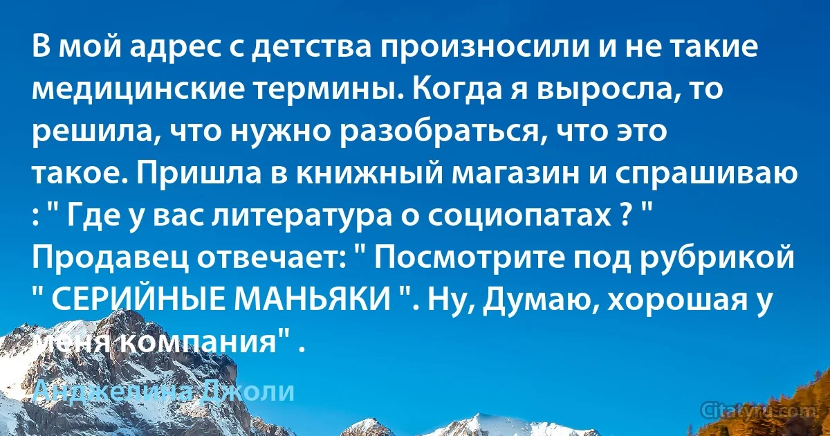 В мой адрес с детства произносили и не такие медицинские термины. Когда я выросла, то решила, что нужно разобраться, что это такое. Пришла в книжный магазин и спрашиваю : " Где у вас литература о социопатах ? " Продавец отвечает: " Посмотрите под рубрикой " СЕРИЙНЫЕ МАНЬЯКИ ". Ну, Думаю, хорошая у меня компания" . (Анджелина Джоли)