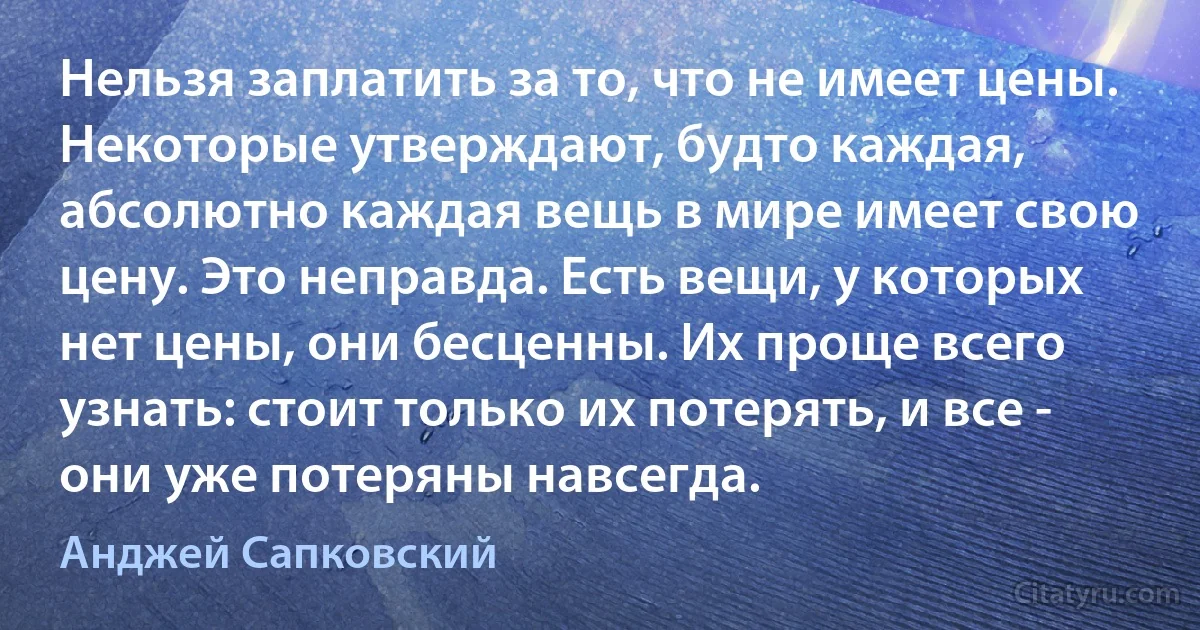 Нельзя заплатить за то, что не имеет цены. Некоторые утверждают, будто каждая, абсолютно каждая вещь в мире имеет свою цену. Это неправда. Есть вещи, у которых нет цены, они бесценны. Их проще всего узнать: стоит только их потерять, и все - они уже потеряны навсегда. (Анджей Сапковский)