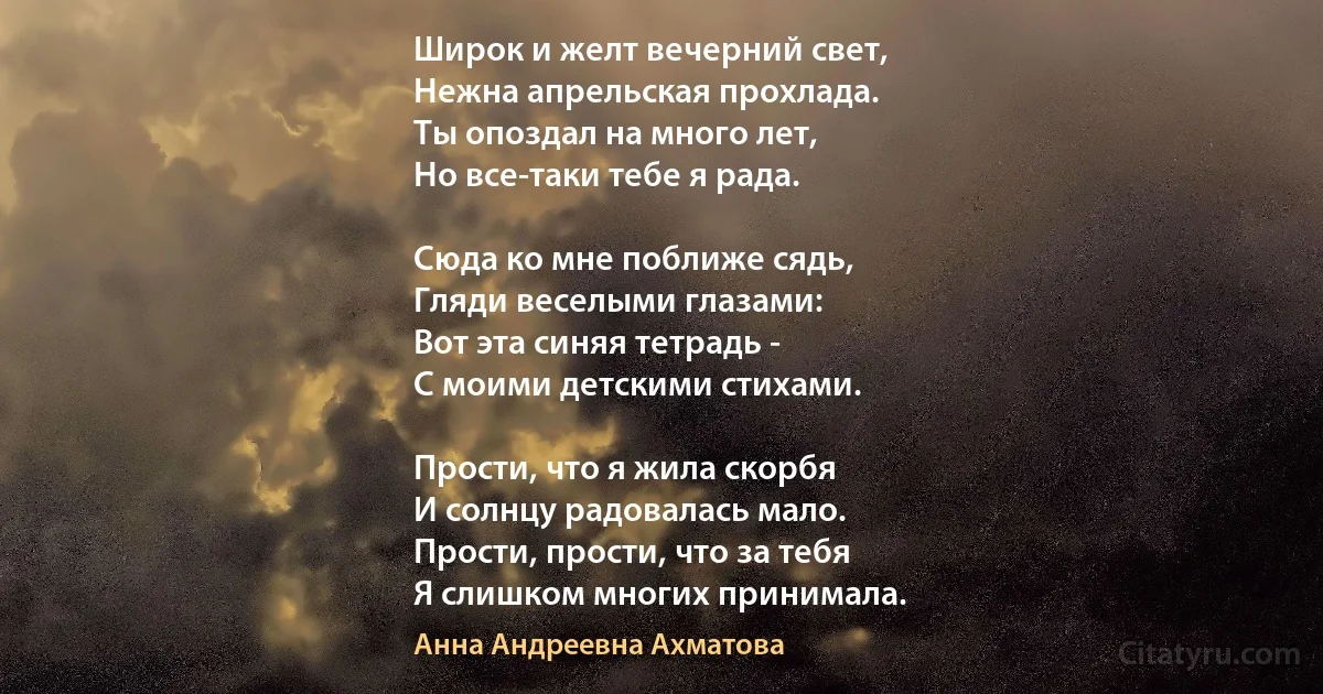 Широк и желт вечерний свет,
Нежна апрельская прохлада.
Ты опоздал на много лет,
Но все-таки тебе я рада.

Сюда ко мне поближе сядь,
Гляди веселыми глазами:
Вот эта синяя тетрадь -
С моими детскими стихами.

Прости, что я жила скорбя
И солнцу радовалась мало.
Прости, прости, что за тебя
Я слишком многих принимала. (Анна Андреевна Ахматова)