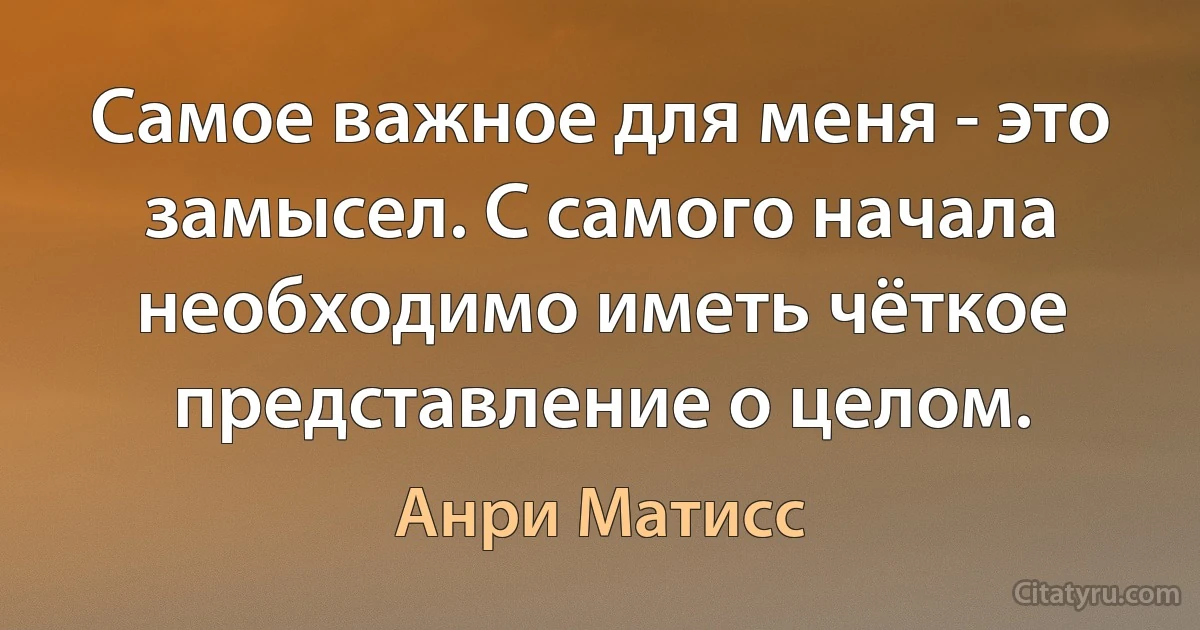 Самое важное для меня - это замысел. С самого начала необходимо иметь чёткое представление о целом. (Анри Матисс)