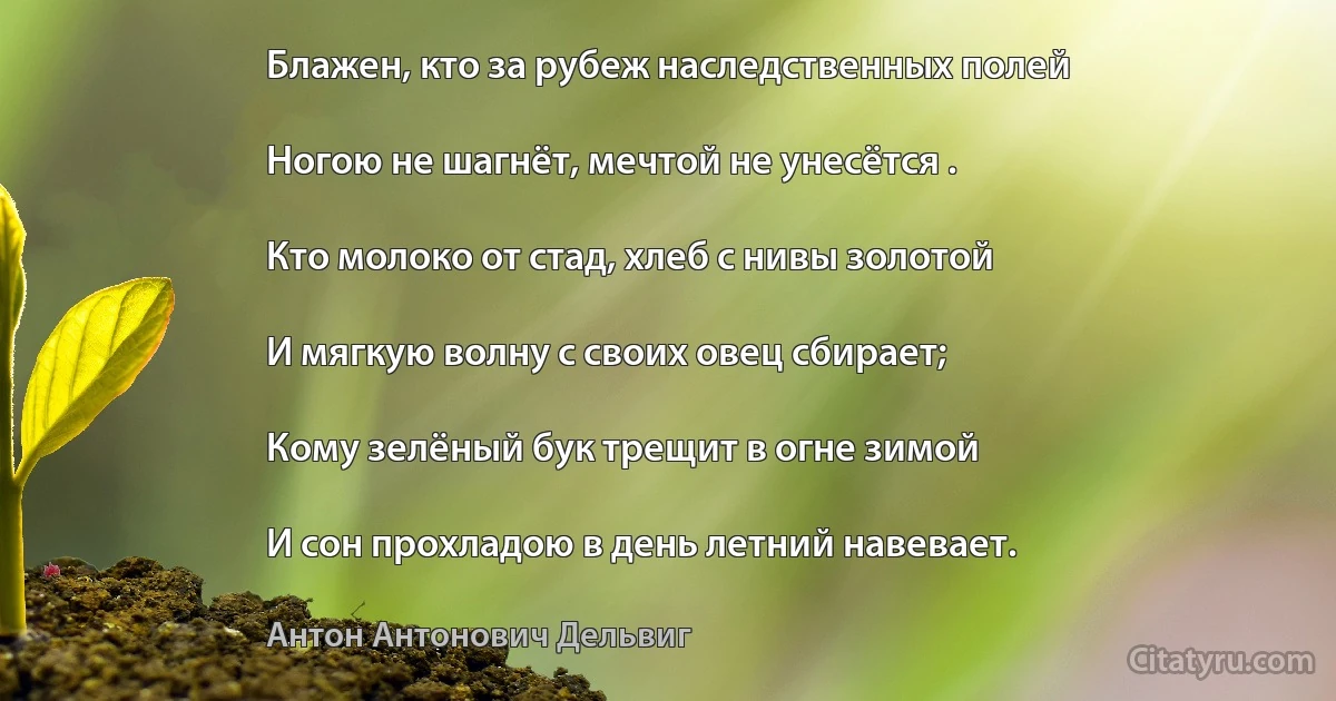 Блажен, кто за рубеж наследственных полей

Ногою не шагнёт, мечтой не унесётся .

Кто молоко от стад, хлеб с нивы золотой

И мягкую волну с своих овец сбирает;

Кому зелёный бук трещит в огне зимой

И сон прохладою в день летний навевает. (Антон Антонович Дельвиг)