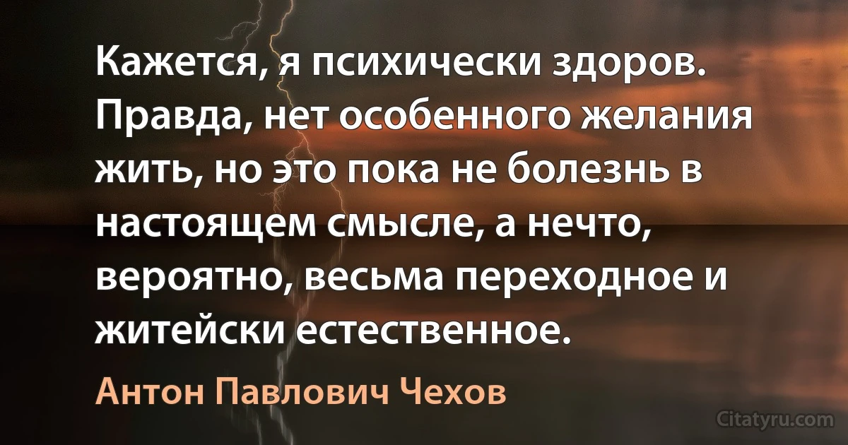 Кажется, я психически здоров. Правда, нет особенного желания жить, но это пока не болезнь в настоящем смысле, а нечто, вероятно, весьма переходное и житейски естественное. (Антон Павлович Чехов)