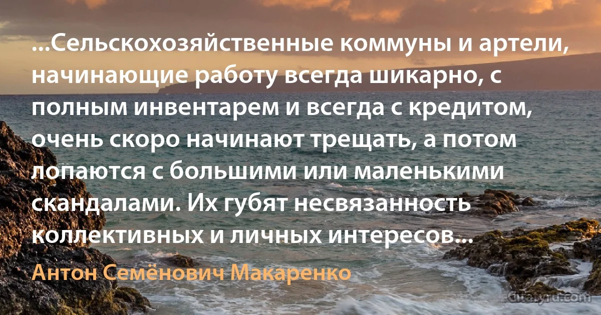 ...Сельскохозяйственные коммуны и артели, начинающие работу всегда шикарно, с полным инвентарем и всегда с кредитом, очень скоро начинают трещать, а потом лопаются с большими или маленькими скандалами. Их губят несвязанность коллективных и личных интересов... (Антон Семёнович Макаренко)