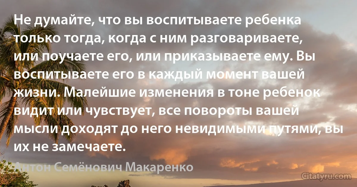 Не думайте, что вы воспитываете ребенка только тогда, когда с ним разговариваете, или поучаете его, или приказываете ему. Вы воспитываете его в каждый момент вашей жизни. Малейшие изменения в тоне ребенок видит или чувствует, все повороты вашей мысли доходят до него невидимыми путями, вы их не замечаете. (Антон Семёнович Макаренко)