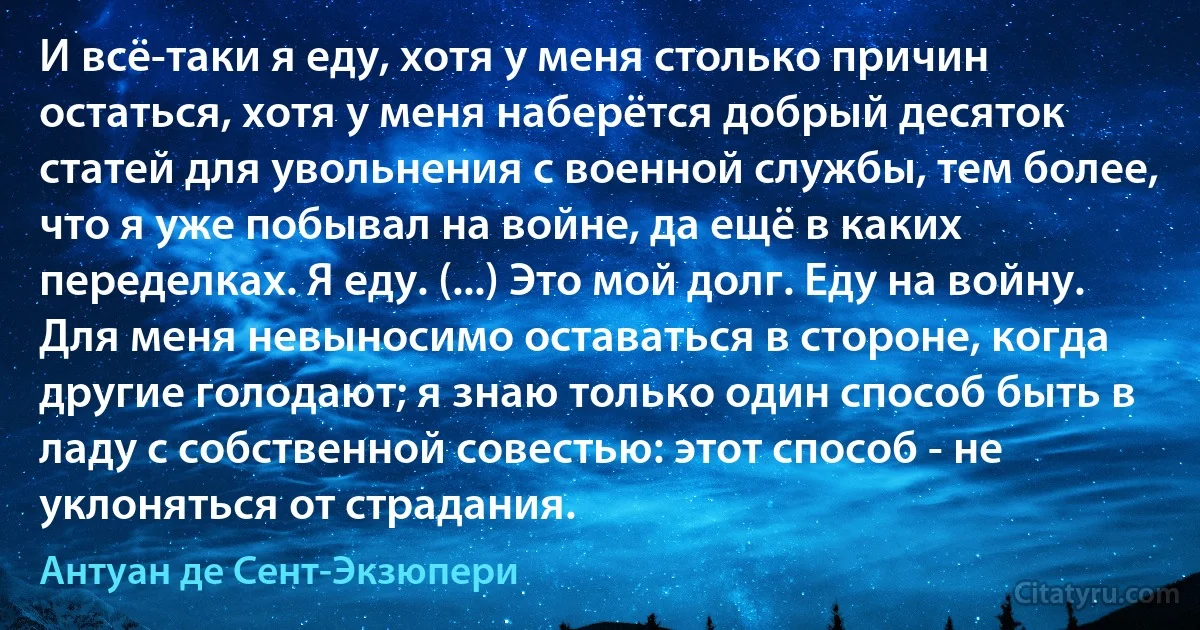 И всё-таки я еду, хотя у меня столько причин остаться, хотя у меня наберётся добрый десяток статей для увольнения с военной службы, тем более, что я уже побывал на войне, да ещё в каких переделках. Я еду. (...) Это мой долг. Еду на войну. Для меня невыносимо оставаться в стороне, когда другие голодают; я знаю только один способ быть в ладу с собственной совестью: этот способ - не уклоняться от страдания. (Антуан де Сент-Экзюпери)