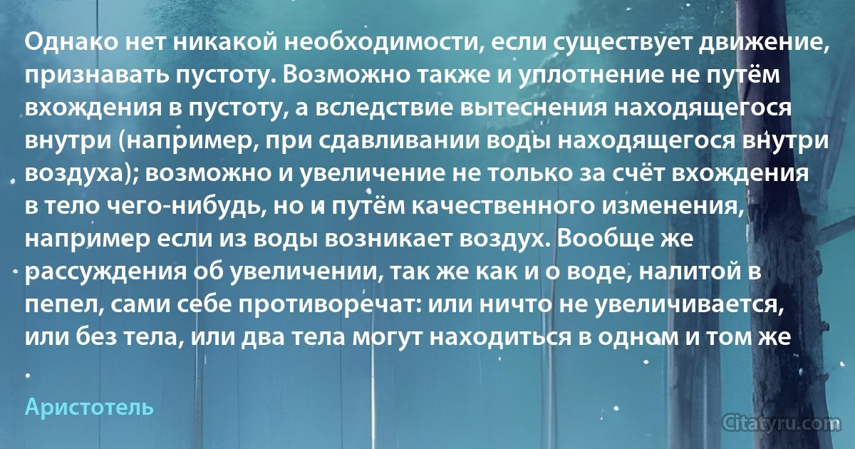 Однако нет никакой необходимости, если существует движение, признавать пустоту. Возможно также и уплотнение не путём вхождения в пустоту, а вследствие вытеснения находящегося внутри (например, при сдавливании воды находящегося внутри воздуха); возможно и увеличение не только за счёт вхождения в тело чего-нибудь, но и путём качественного изменения, например если из воды возникает воздух. Вообще же рассуждения об увеличении, так же как и о воде, налитой в пепел, сами себе противоречат: или ничто не увеличивается, или без тела, или два тела могут находиться в одном и том же . (Аристотель)