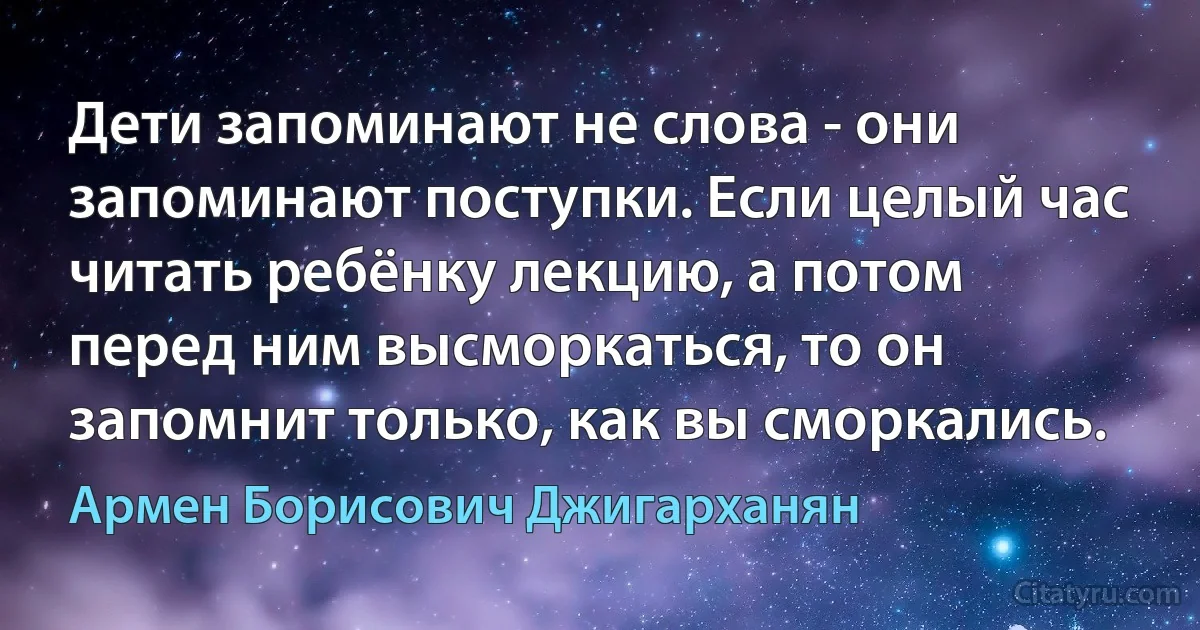 Дети запоминают не слова - они запоминают поступки. Если целый час читать ребёнку лекцию, а потом перед ним высморкаться, то он запомнит только, как вы сморкались. (Армен Борисович Джигарханян)