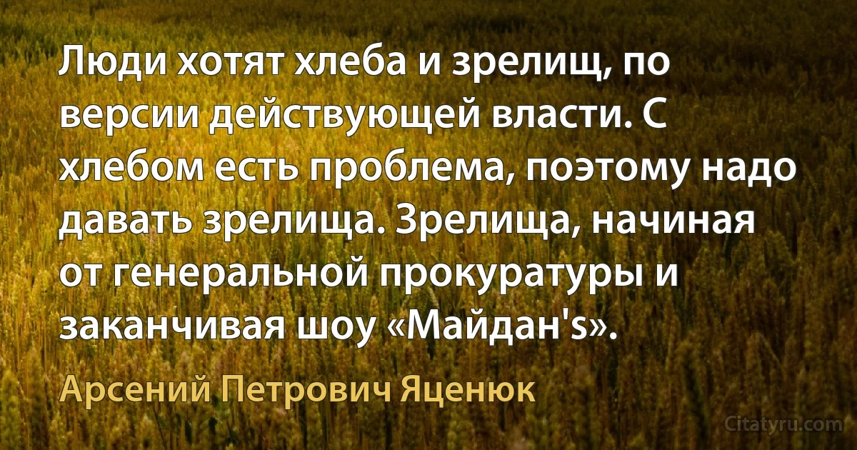 Люди хотят хлеба и зрелищ, по версии действующей власти. С хлебом есть проблема, поэтому надо давать зрелища. Зрелища, начиная от генеральной прокуратуры и заканчивая шоу «Майдан's». (Арсений Петрович Яценюк)