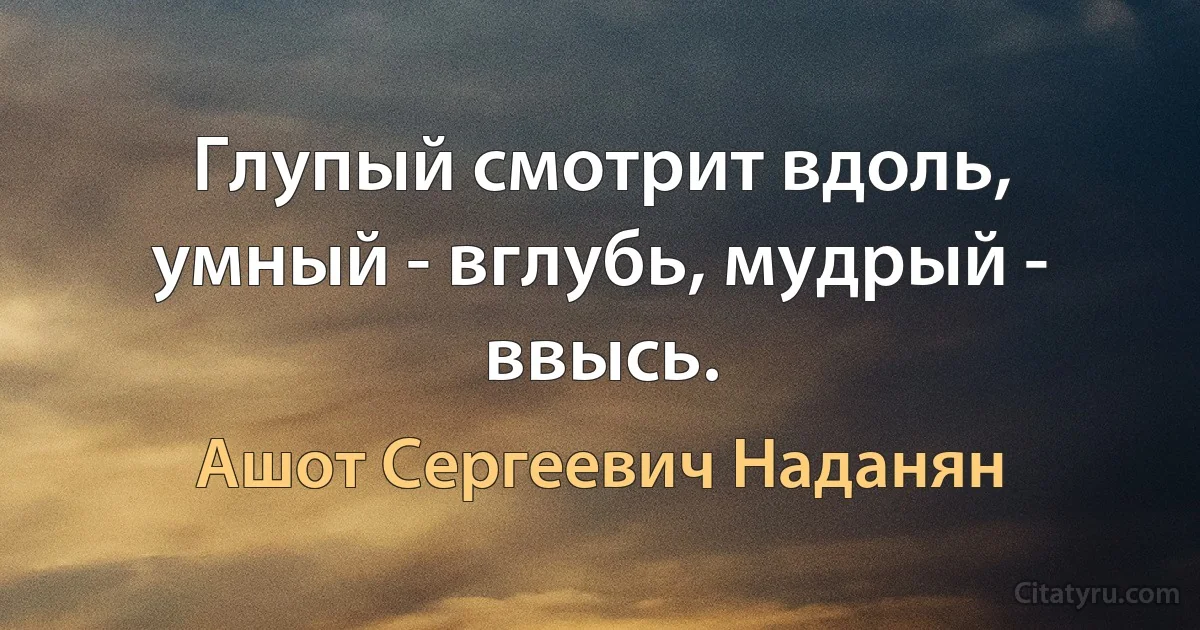 Глупый смотрит вдоль, умный - вглубь, мудрый - ввысь. (Ашот Сергеевич Наданян)