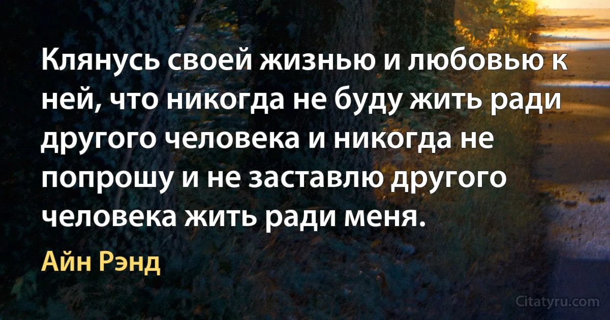 Клянусь своей жизнью и любовью к ней, что никогда не буду жить ради другого человека и никогда не попрошу и не заставлю другого человека жить ради меня. (Айн Рэнд)