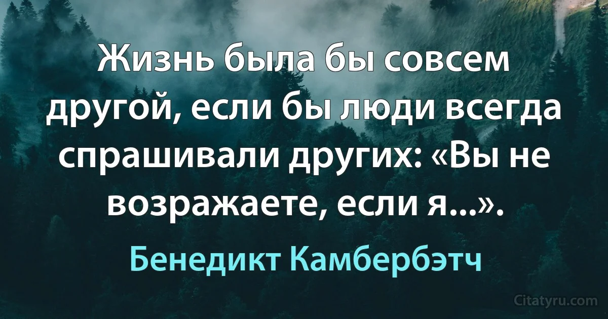 Жизнь была бы совсем другой, если бы люди всегда спрашивали других: «Вы не возражаете, если я...». (Бенедикт Камбербэтч)