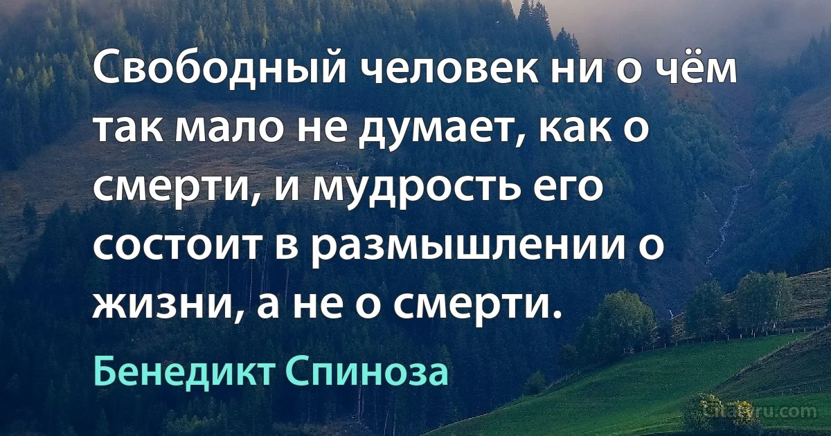 Свободный человек ни о чём так мало не думает, как о смерти, и мудрость его состоит в размышлении о жизни, а не о смерти. (Бенедикт Спиноза)