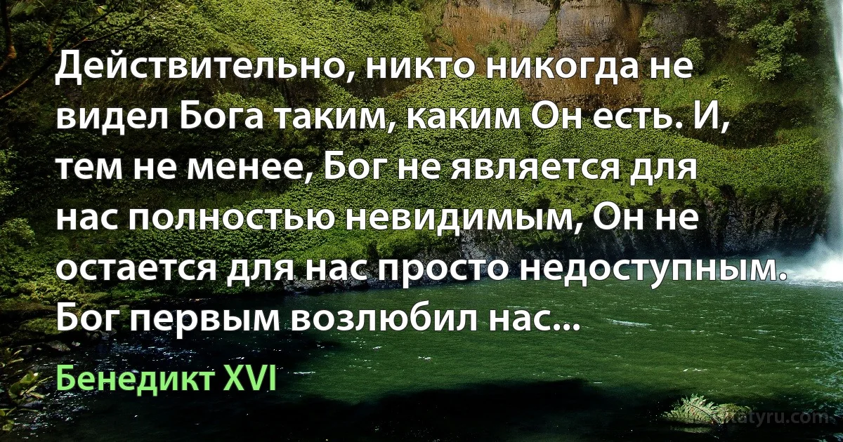 Действительно, никто никогда не видел Бога таким, каким Он есть. И, тем не менее, Бог не является для нас полностью невидимым, Он не остается для нас просто недоступным. Бог первым возлюбил нас... (Бенедикт XVI)