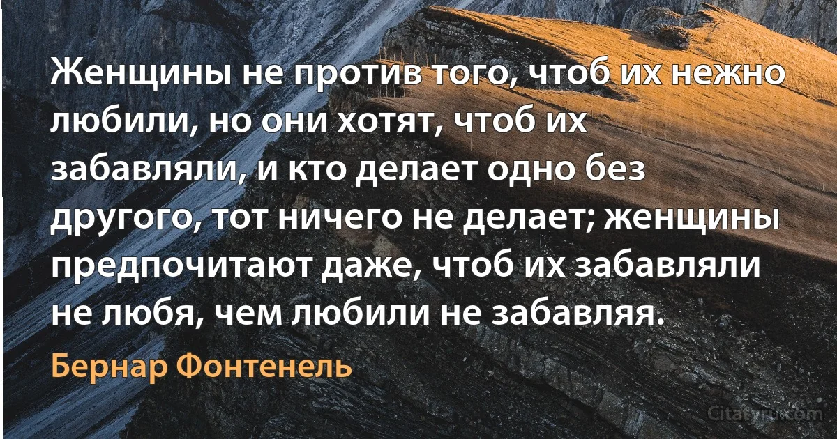 Женщины не против того, чтоб их нежно любили, но они хотят, чтоб их забавляли, и кто делает одно без другого, тот ничего не делает; женщины предпочитают даже, чтоб их забавляли не любя, чем любили не забавляя. (Бернар Фонтенель)