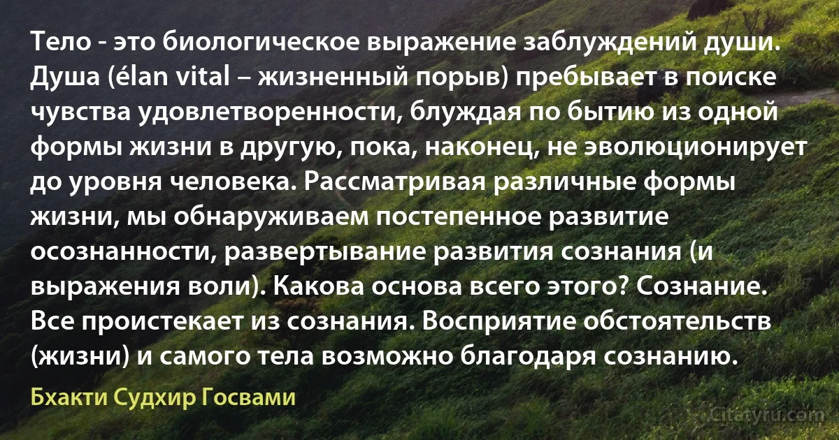 Тело - это биологическое выражение заблуждений души. Душа (élan vital – жизненный порыв) пребывает в поиске чувства удовлетворенности, блуждая по бытию из одной формы жизни в другую, пока, наконец, не эволюционирует до уровня человека. Рассматривая различные формы жизни, мы обнаруживаем постепенное развитие осознанности, развертывание развития сознания (и выражения воли). Какова основа всего этого? Сознание. Все проистекает из сознания. Восприятие обстоятельств (жизни) и самого тела возможно благодаря сознанию. (Бхакти Судхир Госвами)