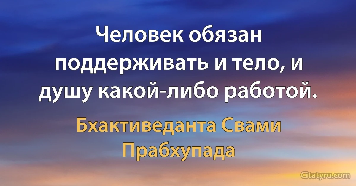 Человек обязан поддерживать и тело, и душу какой-либо работой. (Бхактиведанта Свами Прабхупада)