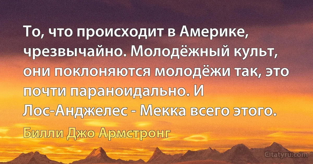 То, что происходит в Америке, чрезвычайно. Молодёжный культ, они поклоняются молодёжи так, это почти параноидально. И Лос-Анджелес - Мекка всего этого. (Билли Джо Армстронг)