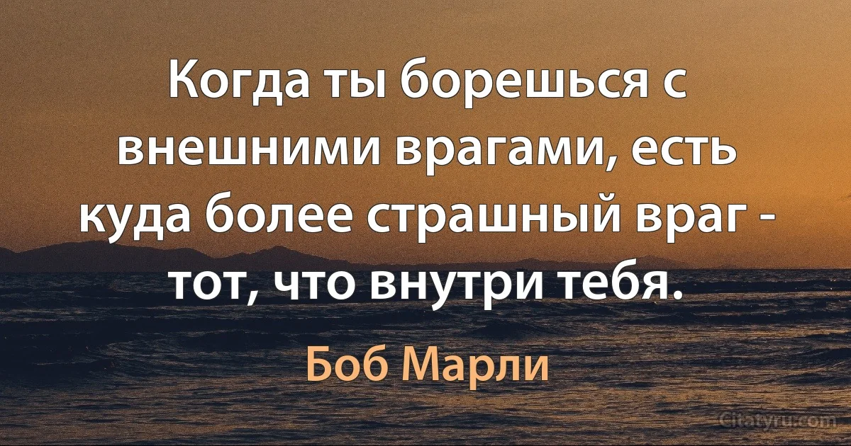 Когда ты борешься с внешними врагами, есть куда более страшный враг - тот, что внутри тебя. (Боб Марли)