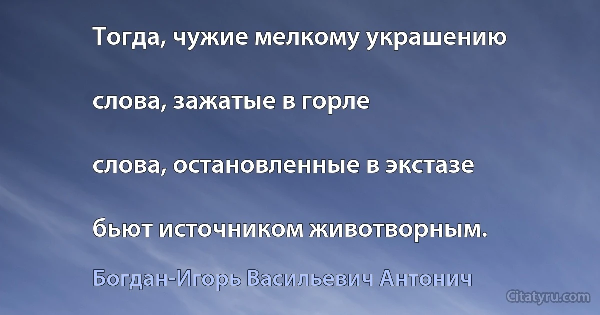 Тогда, чужие мелкому украшению

слова, зажатые в горле

слова, остановленные в экстазе

бьют источником животворным. (Богдан-Игорь Васильевич Антонич)