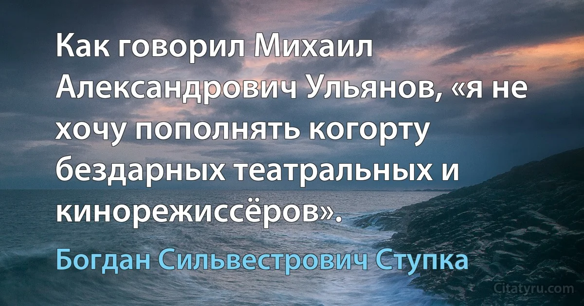 Как говорил Михаил Александрович Ульянов, «я не хочу пополнять когорту бездарных театральных и кинорежиссёров». (Богдан Сильвестрович Ступка)