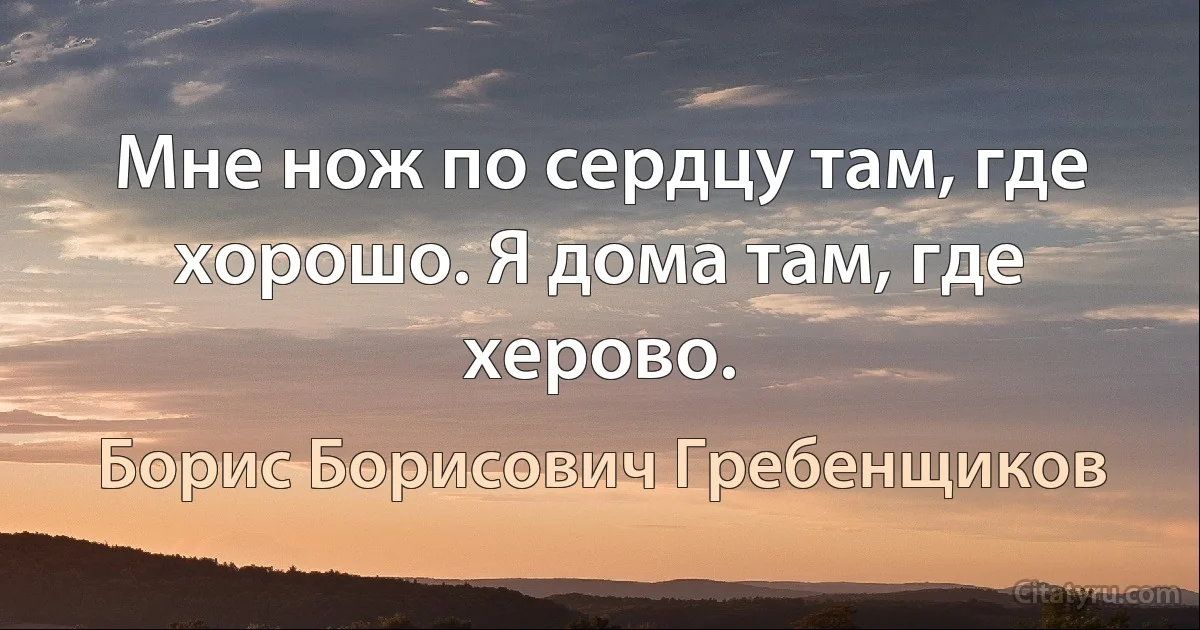 Мне нож по сердцу там, где хорошо. Я дома там, где херово. (Борис Борисович Гребенщиков)