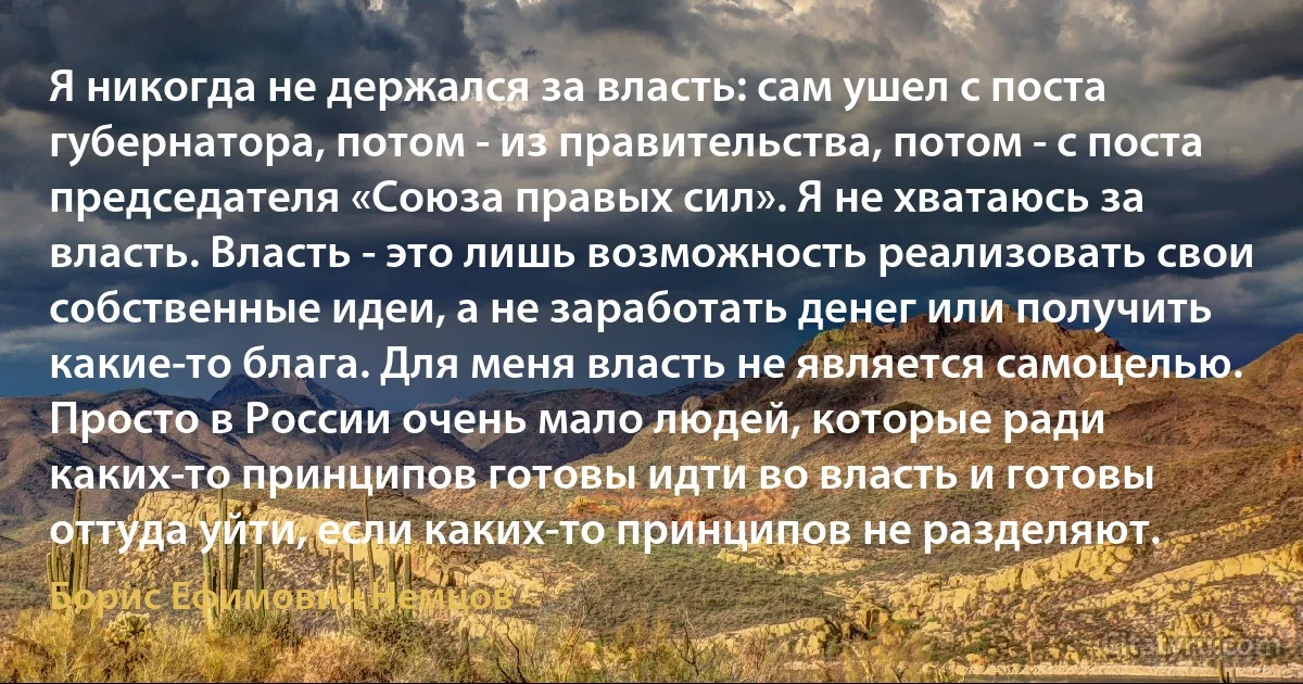 Я никогда не держался за власть: сам ушел с поста губернатора, потом - из правительства, потом - с поста председателя «Союза правых сил». Я не хватаюсь за власть. Власть - это лишь возможность реализовать свои собственные идеи, а не заработать денег или получить какие-то блага. Для меня власть не является самоцелью. Просто в России очень мало людей, которые ради каких-то принципов готовы идти во власть и готовы оттуда уйти, если каких-то принципов не разделяют. (Борис Ефимович Немцов)