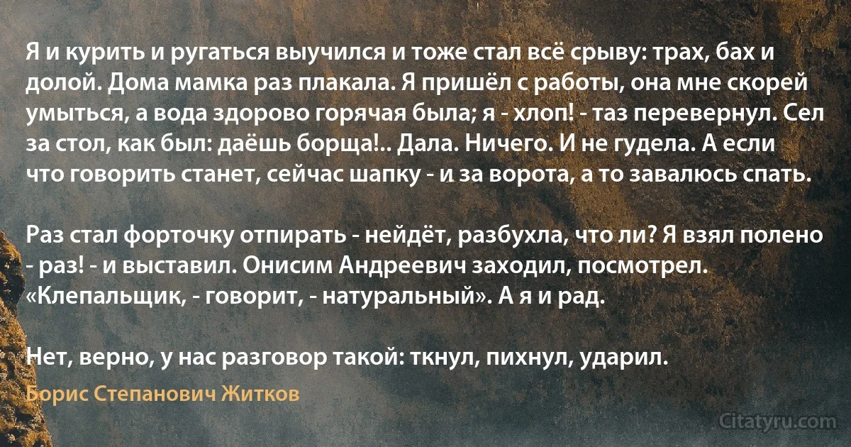 Я и курить и ругаться выучился и тоже стал всё срыву: трах, бах и долой. Дома мамка раз плакала. Я пришёл с работы, она мне скорей умыться, а вода здорово горячая была; я - хлоп! - таз перевернул. Сел за стол, как был: даёшь борща!.. Дала. Ничего. И не гудела. А если что говорить станет, сейчас шапку - и за ворота, а то завалюсь спать.

Раз стал форточку отпирать - нейдёт, разбухла, что ли? Я взял полено - раз! - и выставил. Онисим Андреевич заходил, посмотрел. «Клепальщик, - говорит, - натуральный». А я и рад.

Нет, верно, у нас разговор такой: ткнул, пихнул, ударил. (Борис Степанович Житков)