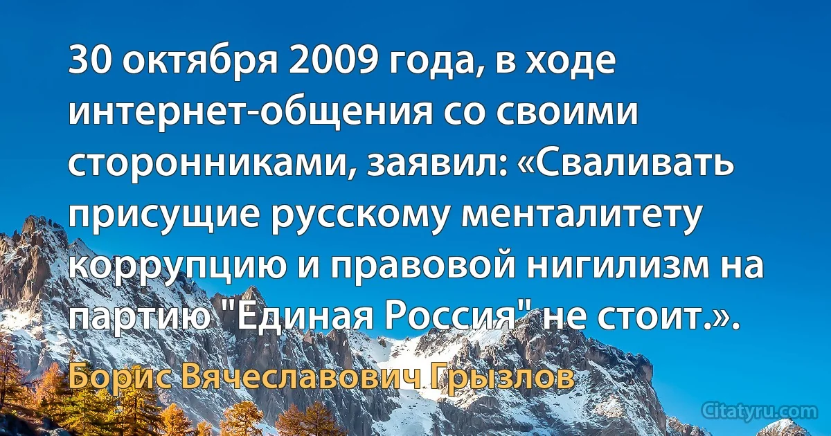 30 октября 2009 года, в ходе интернет-общения со своими сторонниками, заявил: «Сваливать присущие русскому менталитету коррупцию и правовой нигилизм на партию "Единая Россия" не стоит.». (Борис Вячеславович Грызлов)