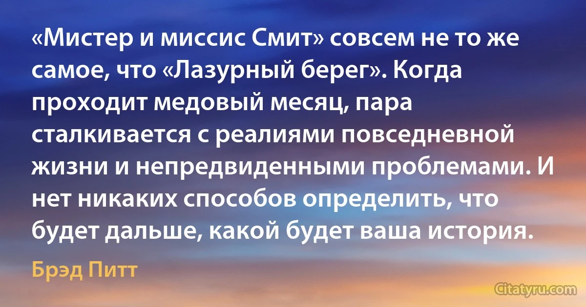 «Мистер и миссис Смит» совсем не то же самое, что «Лазурный берег». Когда проходит медовый месяц, пара сталкивается с реалиями повседневной жизни и непредвиденными проблемами. И нет никаких способов определить, что будет дальше, какой будет ваша история. (Брэд Питт)