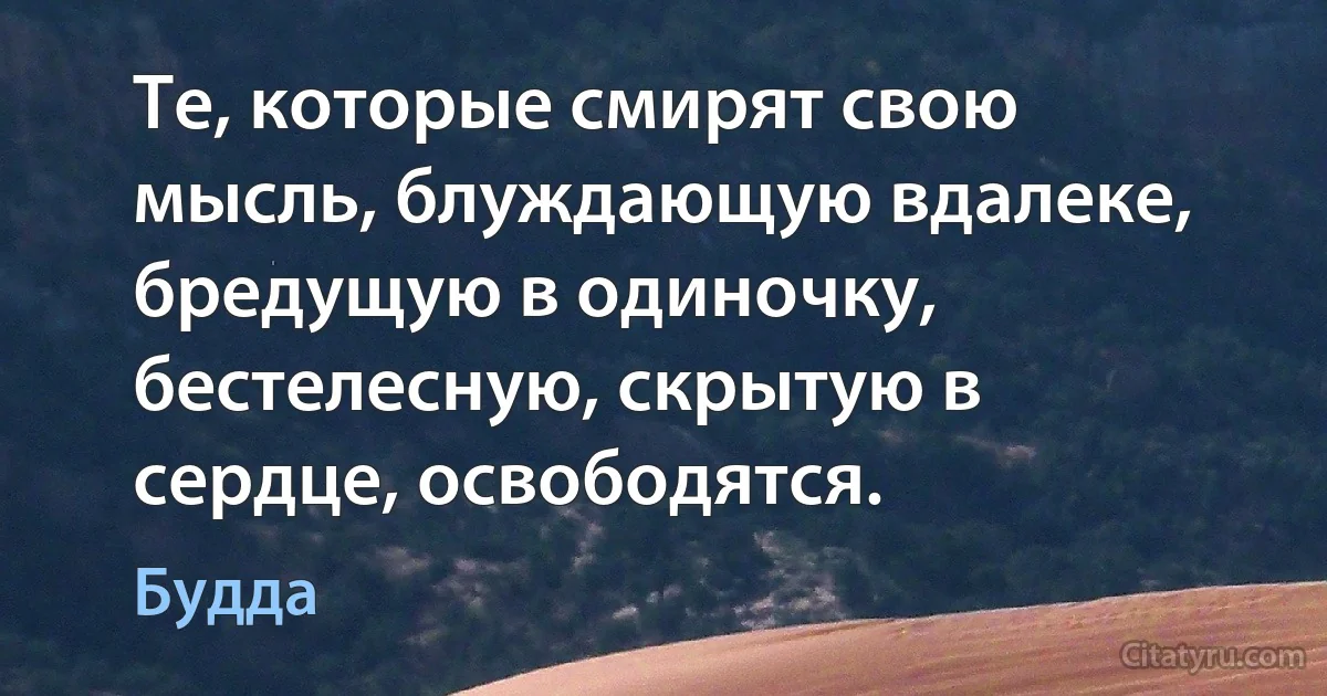 Те, которые смирят свою мысль, блуждающую вдалеке, бредущую в одиночку, бестелесную, скрытую в сердце, освободятся. (Будда)