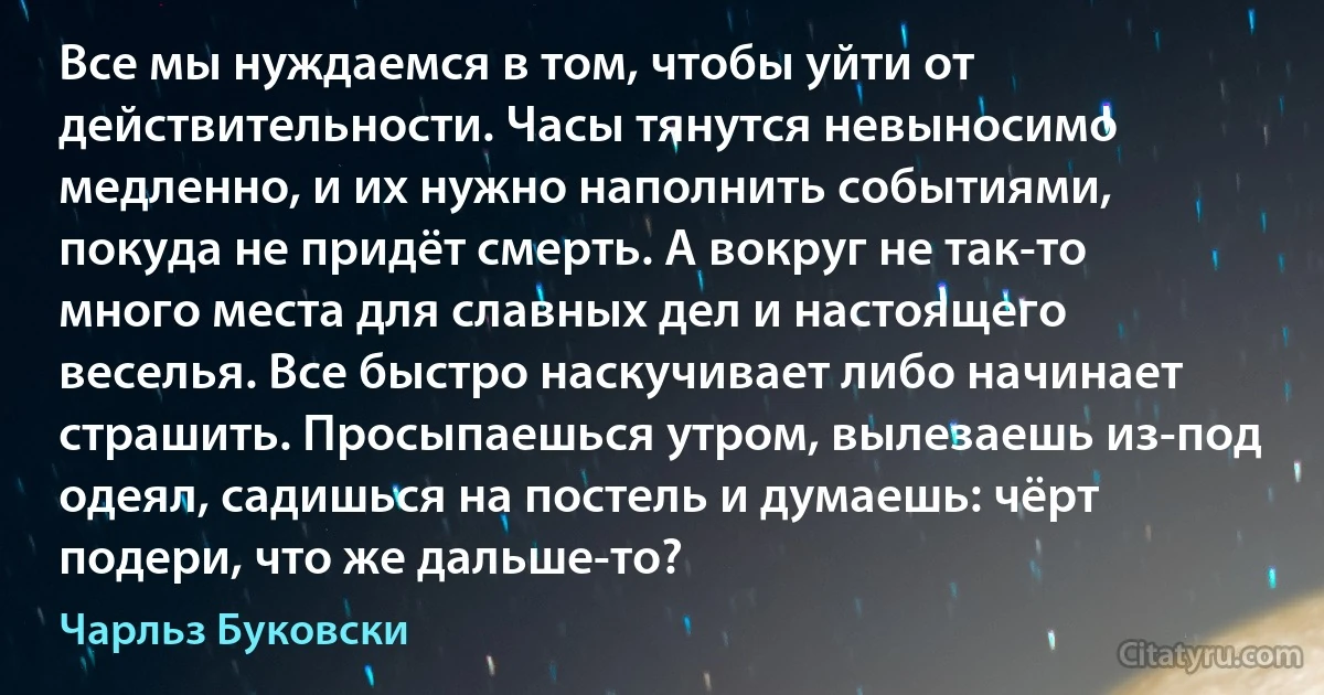 Все мы нуждаемся в том, чтобы уйти от действительности. Часы тянутся невыносимо медленно, и их нужно наполнить событиями, покуда не придёт смерть. А вокруг не так-то много места для славных дел и настоящего веселья. Все быстро наскучивает либо начинает страшить. Просыпаешься утром, вылезаешь из-под одеял, садишься на постель и думаешь: чёрт подери, что же дальше-то? (Чарльз Буковски)