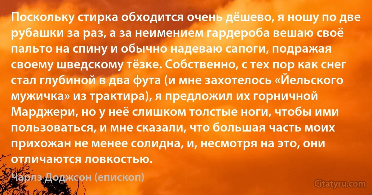 Поскольку стирка обходится очень дёшево, я ношу по две рубашки за раз, а за неимением гардероба вешаю своё пальто на спину и обычно надеваю сапоги, подражая своему шведскому тёзке. Собственно, с тех пор как снег стал глубиной в два фута (и мне захотелось «Йельского мужичка» из трактира), я предложил их горничной Марджери, но у неё слишком толстые ноги, чтобы ими пользоваться, и мне сказали, что большая часть моих прихожан не менее солидна, и, несмотря на это, они отличаются ловкостью. (Чарлз Доджсон (епископ))