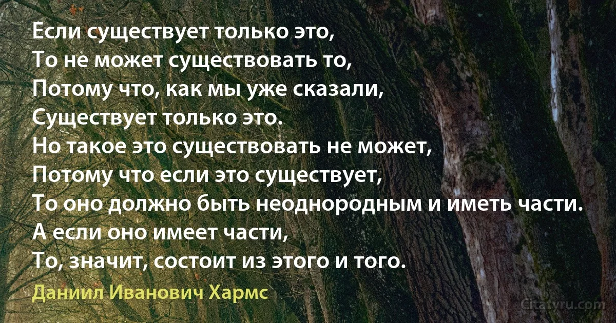 Если существует только это,
То не может существовать то,
Потому что, как мы уже сказали,
Существует только это.
Но такое это существовать не может,
Потому что если это существует,
То оно должно быть неоднородным и иметь части.
А если оно имеет части, 
То, значит, состоит из этого и того. (Даниил Иванович Хармс)