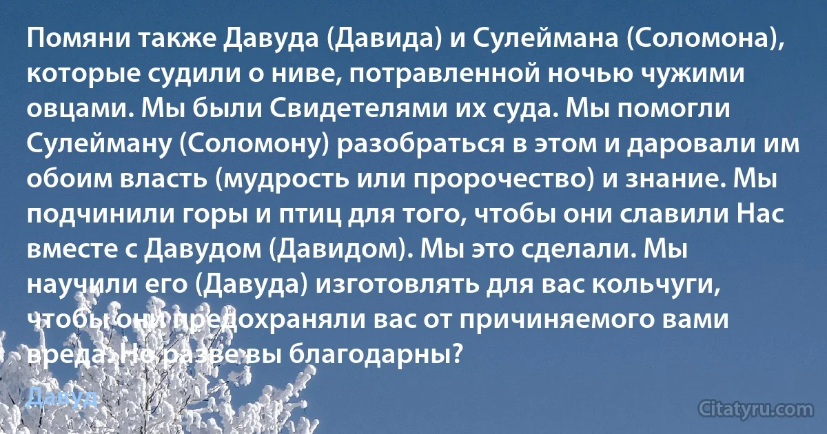 Помяни также Давуда (Давида) и Сулеймана (Соломона), которые судили о ниве, потравленной ночью чужими овцами. Мы были Свидетелями их суда. Мы помогли Сулейману (Соломону) разобраться в этом и даровали им обоим власть (мудрость или пророчество) и знание. Мы подчинили горы и птиц для того, чтобы они славили Нас вместе с Давудом (Давидом). Мы это сделали. Мы научили его (Давуда) изготовлять для вас кольчуги, чтобы они предохраняли вас от причиняемого вами вреда. Но разве вы благодарны? (Давуд)