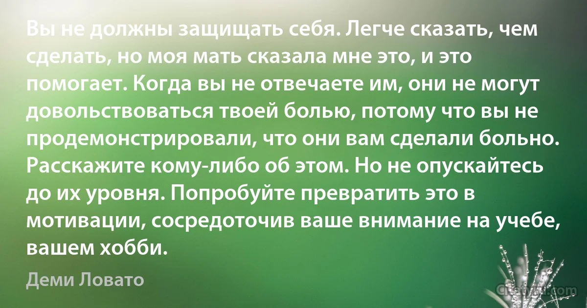 Вы не должны защищать себя. Легче сказать, чем сделать, но моя мать сказала мне это, и это помогает. Когда вы не отвечаете им, они не могут довольствоваться твоей болью, потому что вы не продемонстрировали, что они вам сделали больно. Расскажите кому-либо об этом. Но не опускайтесь до их уровня. Попробуйте превратить это в мотивации, сосредоточив ваше внимание на учебе, вашем хобби. (Деми Ловато)