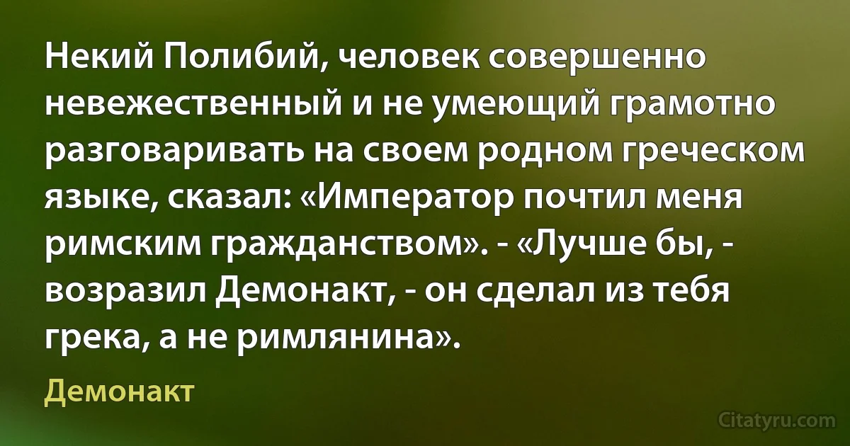 Некий Полибий, человек совершенно невежественный и не умеющий грамотно разговаривать на своем родном греческом языке, сказал: «Император почтил меня римским гражданством». - «Лучше бы, - возразил Демонакт, - он сделал из тебя грека, а не римлянина». (Демонакт)