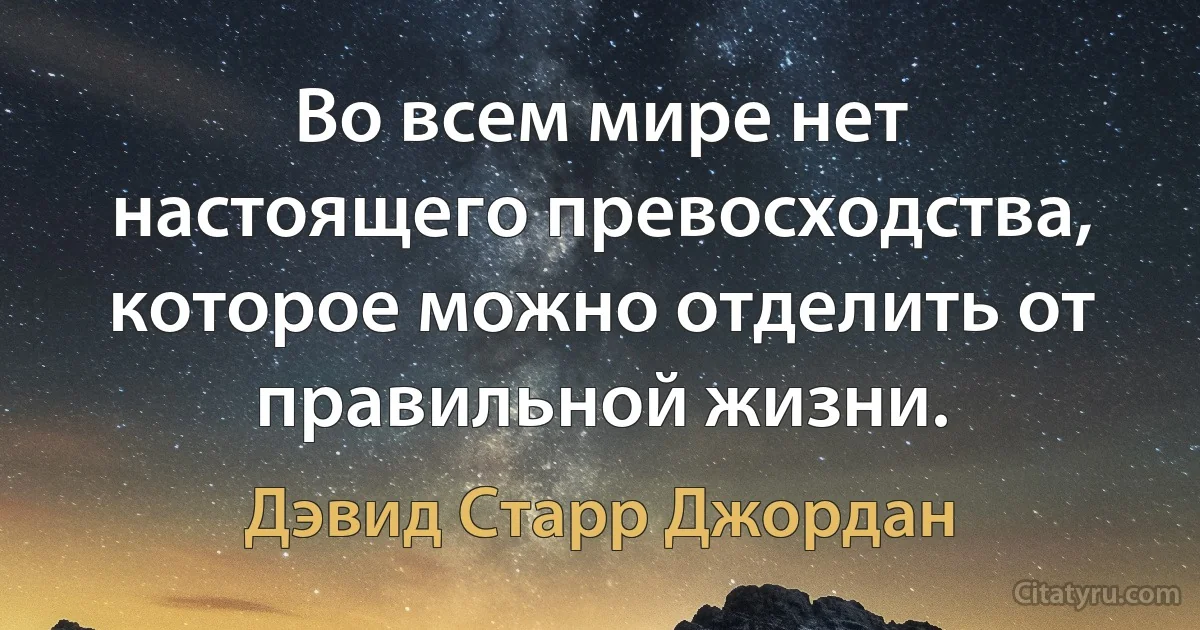 Во всем мире нет настоящего превосходства, которое можно отделить от правильной жизни. (Дэвид Старр Джордан)