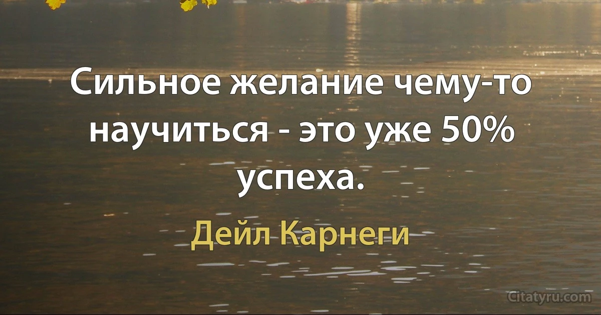 Сильное желание чему-то научиться - это уже 50% успеха. (Дейл Карнеги)