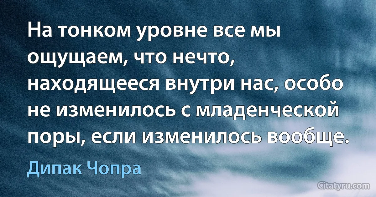 На тонком уровне все мы ощущаем, что нечто,
находящееся внутри нас, особо не изменилось с младенческой поры, если изменилось вообще. (Дипак Чопра)