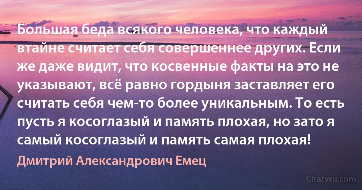 Большая беда всякого человека, что каждый втайне считает себя совершеннее других. Если же даже видит, что косвенные факты на это не указывают, всё равно гордыня заставляет его считать себя чем-то более уникальным. То есть пусть я косоглазый и память плохая, но зато я самый косоглазый и память самая плохая! (Дмитрий Александрович Емец)