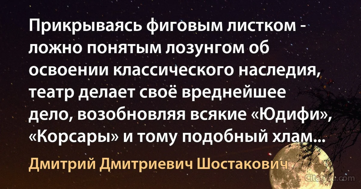 Прикрываясь фиговым листком - ложно понятым лозунгом об освоении классического наследия, театр делает своё вреднейшее дело, возобновляя всякие «Юдифи», «Корсары» и тому подобный хлам... (Дмитрий Дмитриевич Шостакович)