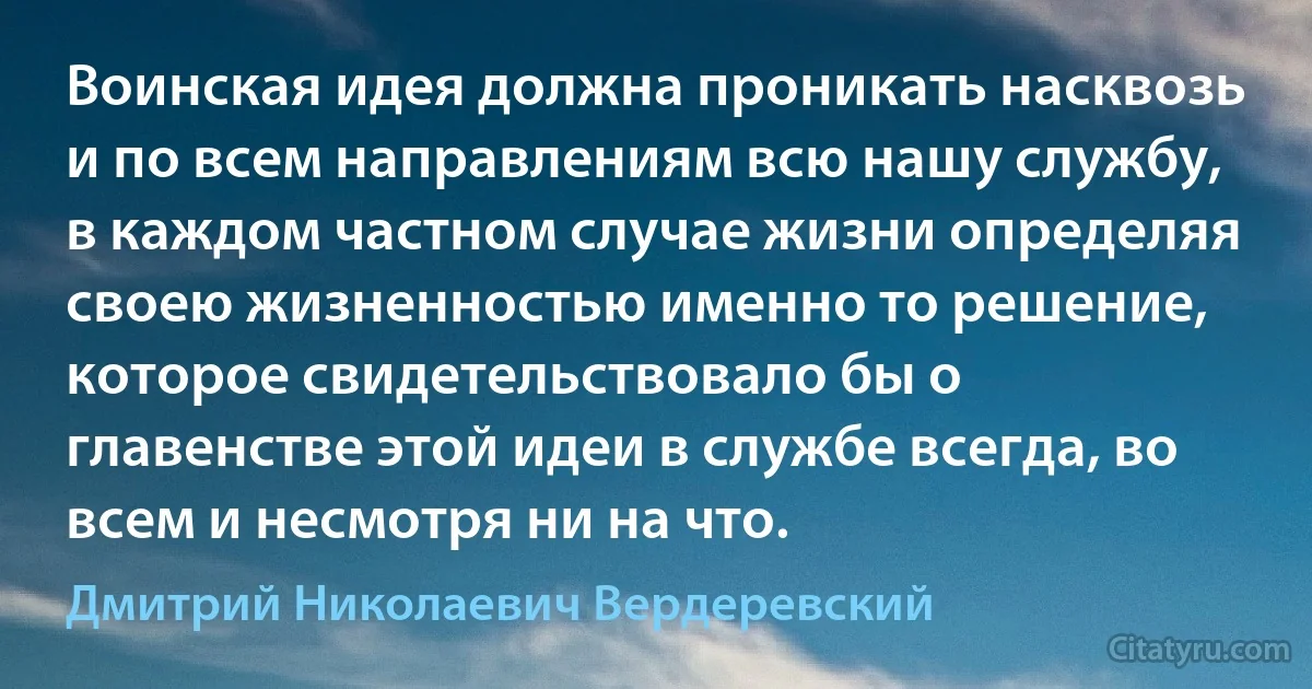 Воинская идея должна проникать насквозь и по всем направлениям всю нашу службу, в каждом частном случае жизни определяя своею жизненностью именно то решение, которое свидетельствовало бы о главенстве этой идеи в службе всегда, во всем и несмотря ни на что. (Дмитрий Николаевич Вердеревский)