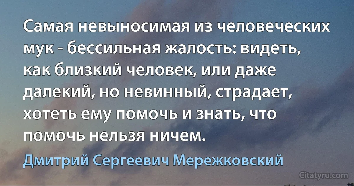 Самая невыносимая из человеческих мук - бессильная жалость: видеть, как близкий человек, или даже далекий, но невинный, страдает, хотеть ему помочь и знать, что помочь нельзя ничем. (Дмитрий Сергеевич Мережковский)