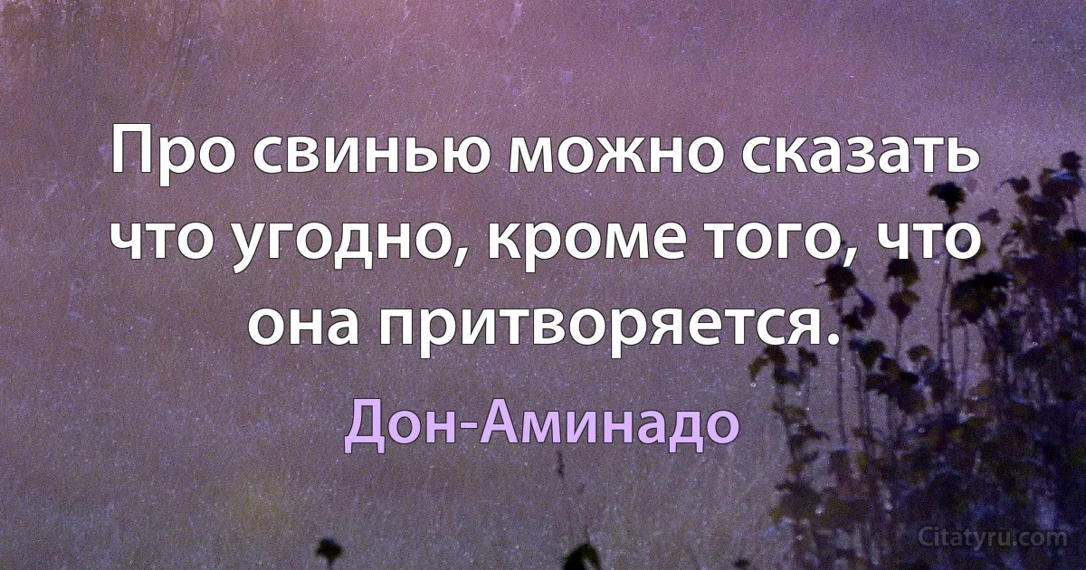 Про свинью можно сказать что угодно, кроме того, что она притворяется. (Дон-Аминадо)