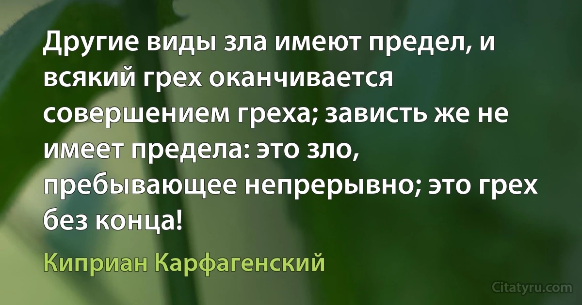 Другие виды зла имеют предел, и всякий грех оканчивается совершением греха; зависть же не имеет предела: это зло, пребывающее непрерывно; это грех без конца! (Киприан Карфагенский)