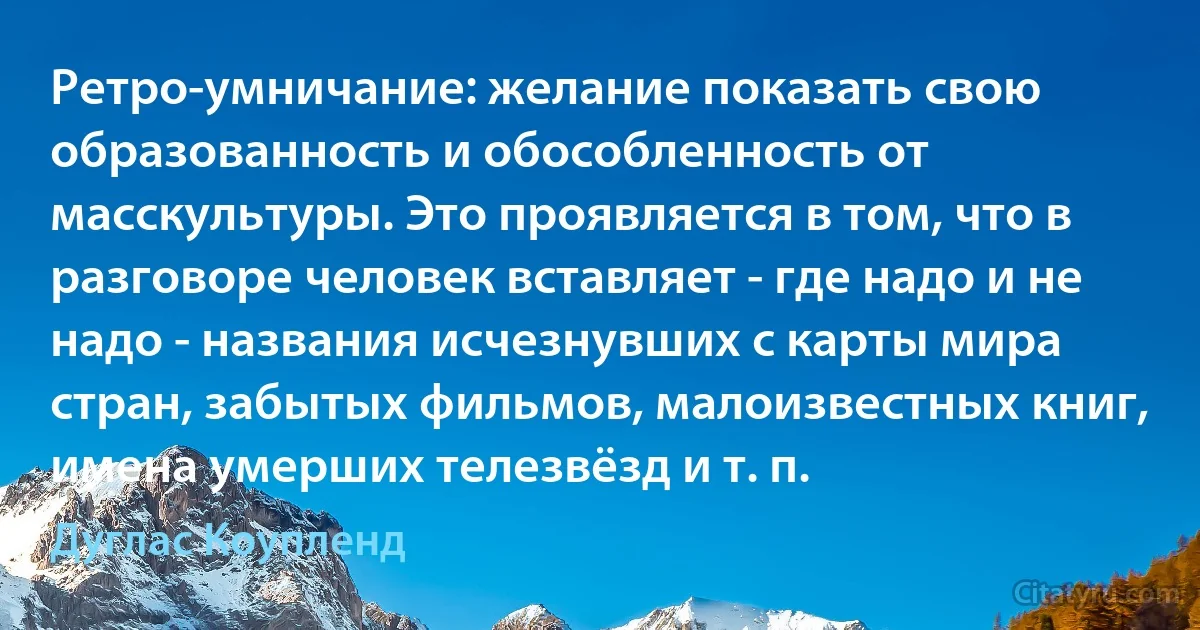 Ретро-умничание: желание показать свою образованность и обособленность от масскультуры. Это проявляется в том, что в разговоре человек вставляет - где надо и не надо - названия исчезнувших с карты мира стран, забытых фильмов, малоизвестных книг, имена умерших телезвёзд и т. п. (Дуглас Коупленд)