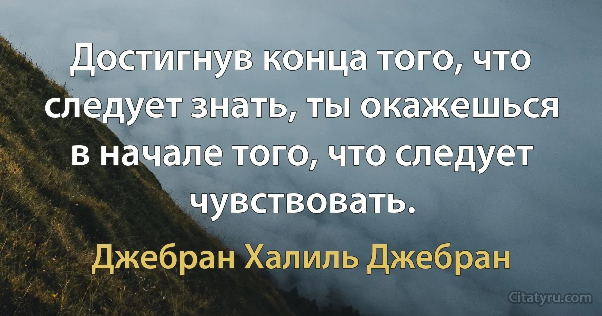 Достигнув конца того, что следует знать, ты окажешься в начале того, что следует чувствовать. (Джебран Халиль Джебран)