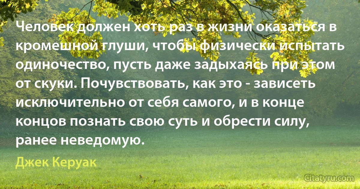 Человек должен хоть раз в жизни оказаться в кромешной глуши, чтобы физически испытать одиночество, пусть даже задыхаясь при этом от скуки. Почувствовать, как это - зависеть исключительно от себя самого, и в конце концов познать свою суть и обрести силу, ранее неведомую. (Джек Керуак)