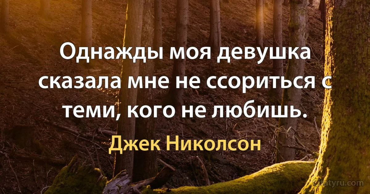 Однажды моя девушка сказала мне не ссориться с теми, кого не любишь. (Джек Николсон)